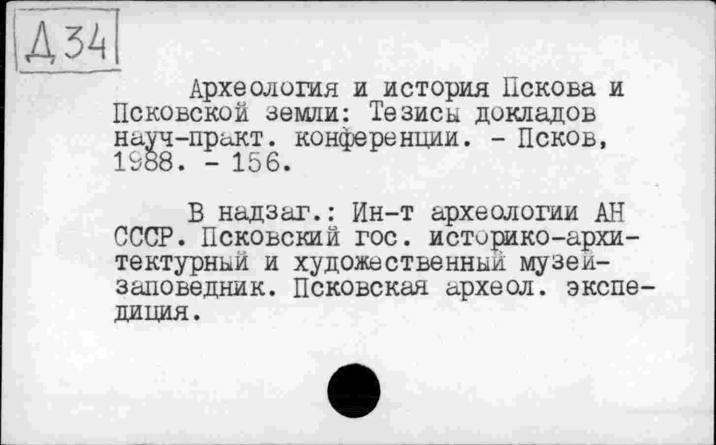 ﻿ДЗА
Археология и история Пскова и Псковской земли: Тезисы докладов науч-практ. конференции. - Псков, 1988. - 156.
В надзаг.: Ин-т археологии АН СССР. Псковский гос. историко-архитектурный и художественный музей-заповедник. Псковская археол. экспе диция.